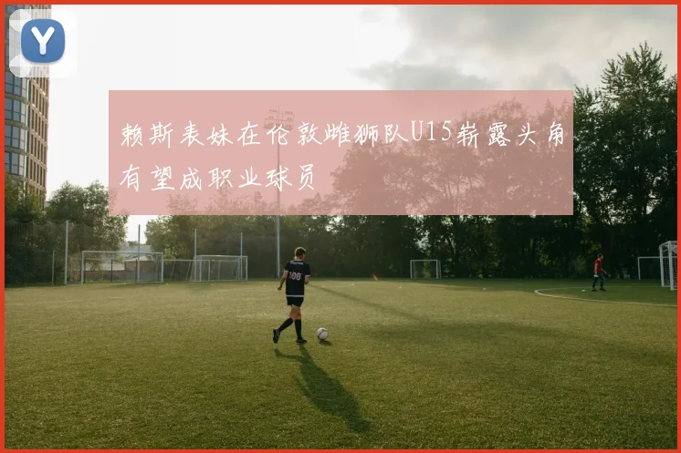 赖斯表妹在伦敦雌狮队U15崭露头角有望成职业球员