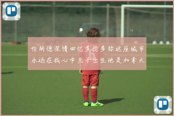 伦纳德深情回忆多伦多称这座城市永远在我心中儿子出生地是加拿大
