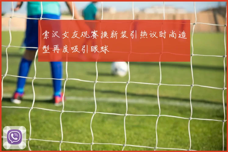 索汉女友观赛换新装引热议时尚造型再度吸引眼球