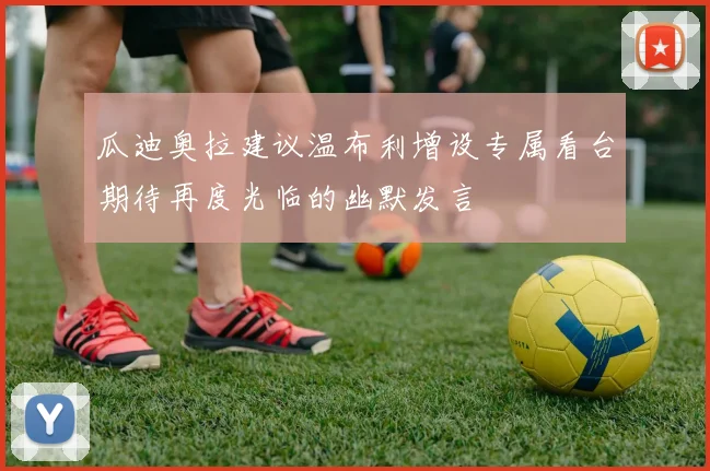 瓜迪奥拉建议温布利增设专属看台期待再度光临的幽默发言