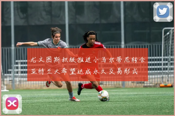 尤文图斯积极推进小马尔蒂尼转会亚特兰大希望达成永久交易形式