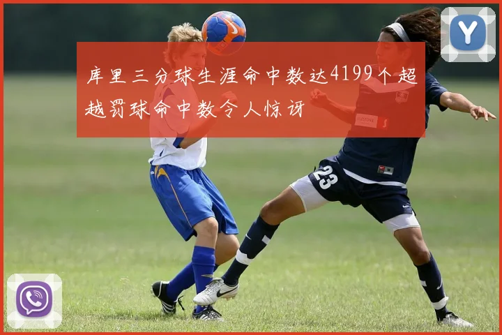 库里三分球生涯命中数达4199个超越罚球命中数令人惊讶