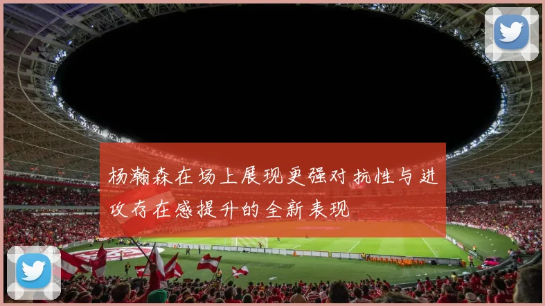杨瀚森在场上展现更强对抗性与进攻存在感提升的全新表现