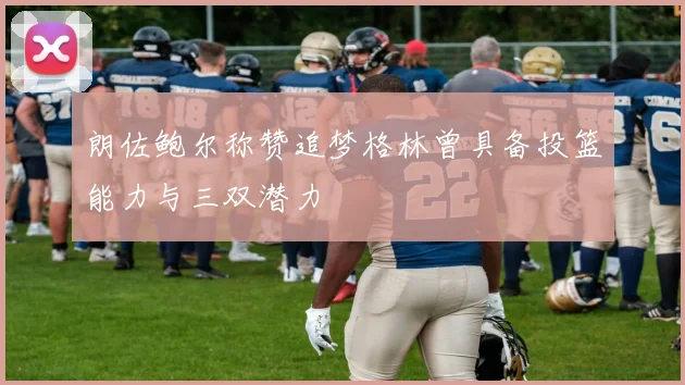 朗佐鲍尔称赞追梦格林曾具备投篮能力与三双潜力