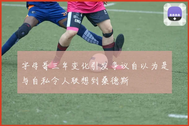 字母哥三年变化引发争议自以为是与自私令人联想到桑德斯