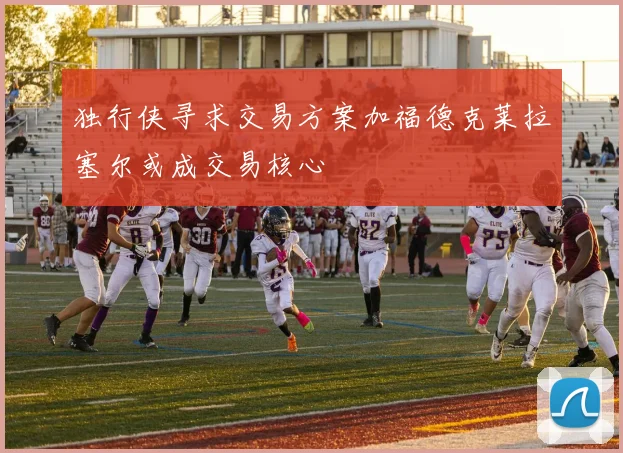 独行侠寻求交易方案加福德克莱拉塞尔或成交易核心