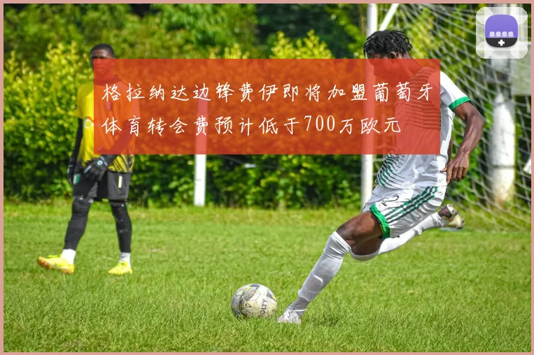 格拉纳达边锋费伊即将加盟葡萄牙体育转会费预计低于700万欧元