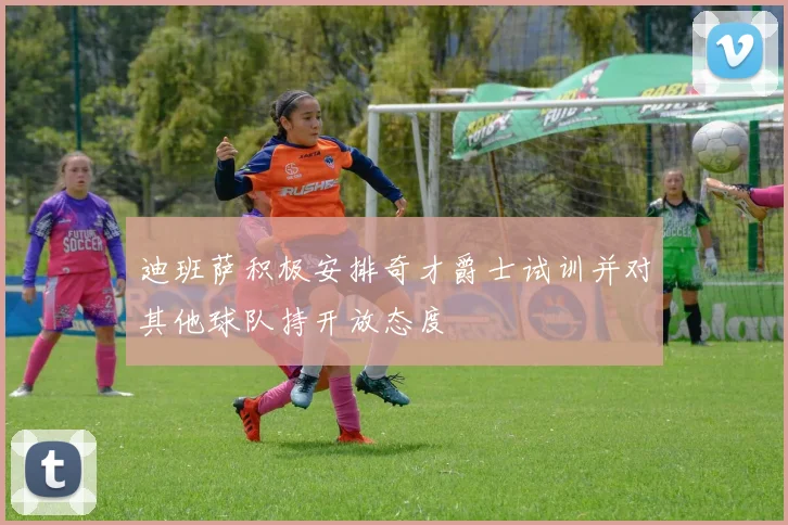 迪班萨积极安排奇才爵士试训并对其他球队持开放态度