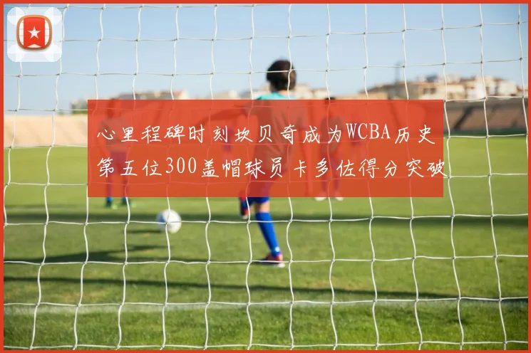心里程碑时刻坎贝奇成为WCBA历史第五位300盖帽球员卡多佐得分突破1000大关