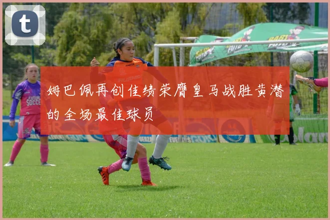 姆巴佩再创佳绩荣膺皇马战胜黄潜的全场最佳球员